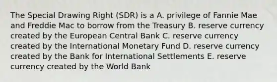 The Special Drawing Right (SDR) is a A. privilege of Fannie Mae and Freddie Mac to borrow from the Treasury B. reserve currency created by the European Central Bank C. reserve currency created by the International Monetary Fund D. reserve currency created by the Bank for International Settlements E. reserve currency created by the World Bank