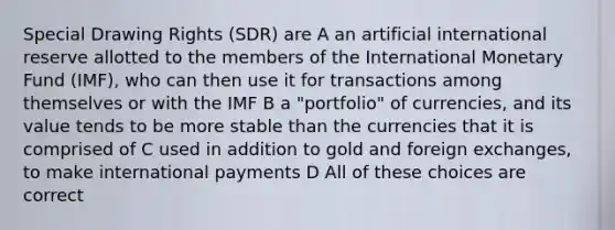 Special Drawing Rights (SDR) are A an artificial international reserve allotted to the members of the International Monetary Fund (IMF), who can then use it for transactions among themselves or with the IMF B a "portfolio" of currencies, and its value tends to be more stable than the currencies that it is comprised of C used in addition to gold and foreign exchanges, to make international payments D All of these choices are correct