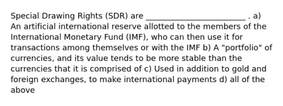 Special Drawing Rights (SDR) are _________________________ . a) An artificial international reserve allotted to the members of the International Monetary Fund (IMF), who can then use it for transactions among themselves or with the IMF b) A "portfolio" of currencies, and its value tends to be more stable than the currencies that it is comprised of c) Used in addition to gold and foreign exchanges, to make international payments d) all of the above