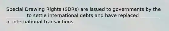 Special Drawing Rights (SDRs) are issued to governments by the ________ to settle international debts and have replaced ________ in international transactions.