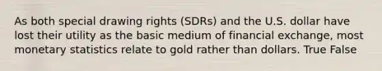 As both special drawing rights (SDRs) and the U.S. dollar have lost their utility as the basic medium of financial exchange, most monetary statistics relate to gold rather than dollars. True False