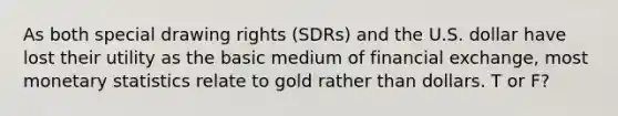 As both special drawing rights (SDRs) and the U.S. dollar have lost their utility as the basic medium of financial exchange, most monetary statistics relate to gold rather than dollars. T or F?