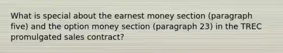 What is special about the earnest money section (paragraph five) and the option money section (paragraph 23) in the TREC promulgated sales contract?