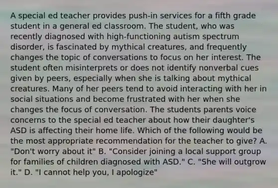 A special ed teacher provides push-in services for a fifth grade student in a general ed classroom. The student, who was recently diagnosed with high-functioning autism spectrum disorder, is fascinated by mythical creatures, and frequently changes the topic of conversations to focus on her interest. The student often misinterprets or does not identify nonverbal cues given by peers, especially when she is talking about mythical creatures. Many of her peers tend to avoid interacting with her in social situations and become frustrated with her when she changes the focus of conversation. The students parents voice concerns to the special ed teacher about how their daughter's ASD is affecting their home life. Which of the following would be the most appropriate recommendation for the teacher to give? A. "Don't worry about it" B. "Consider joining a local support group for families of children diagnosed with ASD." C. "She will outgrow it." D. "I cannot help you, I apologize"