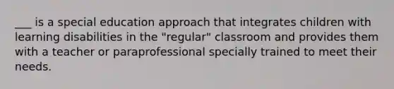 ___ is a special education approach that integrates children with learning disabilities in the "regular" classroom and provides them with a teacher or paraprofessional specially trained to meet their needs.