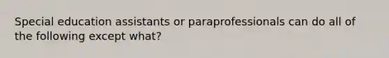 Special education assistants or paraprofessionals can do all of the following except what?