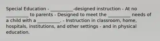 Special Education - __________-designed instruction - At no __________ to parents - Designed to meet the __________ needs of a child with a __________. - Instruction in classroom, home, hospitals, institutions, and other settings - and in physical education.