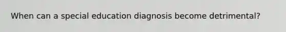 When can a special education diagnosis become detrimental?