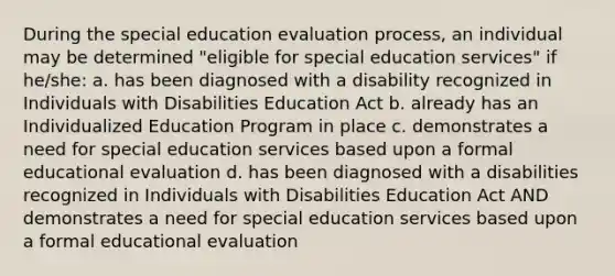 During the special education evaluation process, an individual may be determined "eligible for special education services" if he/she: a. has been diagnosed with a disability recognized in Individuals with Disabilities Education Act b. already has an Individualized Education Program in place c. demonstrates a need for special education services based upon a formal educational evaluation d. has been diagnosed with a disabilities recognized in Individuals with Disabilities Education Act AND demonstrates a need for special education services based upon a formal educational evaluation