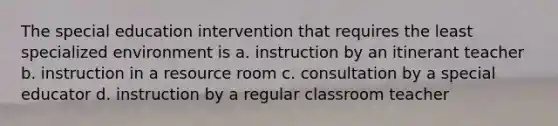 The special education intervention that requires the least specialized environment is a. instruction by an itinerant teacher b. instruction in a resource room c. consultation by a special educator d. instruction by a regular classroom teacher