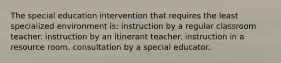 The special education intervention that requires the least specialized environment is: instruction by a regular classroom teacher. instruction by an itinerant teacher. instruction in a resource room. consultation by a special educator.