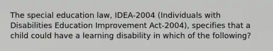 The special education law, IDEA-2004 (Individuals with Disabilities Education Improvement Act-2004), specifies that a child could have a learning disability in which of the following?