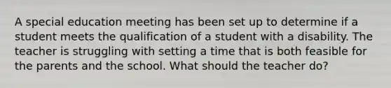 A special education meeting has been set up to determine if a student meets the qualification of a student with a disability. The teacher is struggling with setting a time that is both feasible for the parents and the school. What should the teacher do?