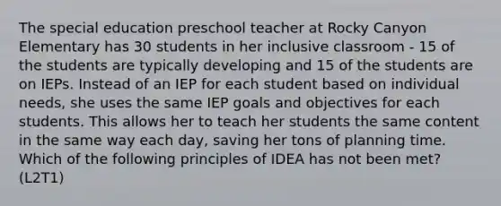 The special education preschool teacher at Rocky Canyon Elementary has 30 students in her inclusive classroom - 15 of the students are typically developing and 15 of the students are on IEPs. Instead of an IEP for each student based on individual needs, she uses the same IEP goals and objectives for each students. This allows her to teach her students the same content in the same way each day, saving her tons of planning time. Which of the following principles of IDEA has not been met? (L2T1)