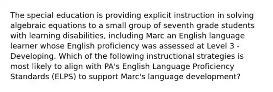 The special education is providing explicit instruction in solving algebraic equations to a small group of seventh grade students with learning disabilities, including Marc an English language learner whose English proficiency was assessed at Level 3 - Developing. Which of the following instructional strategies is most likely to align with PA's English Language Proficiency Standards (ELPS) to support Marc's language development?