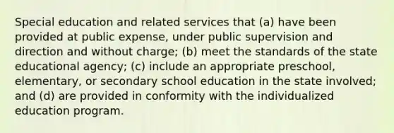 Special education and related services that (a) have been provided at public expense, under public supervision and direction and without charge; (b) meet the standards of the state educational agency; (c) include an appropriate preschool, elementary, or secondary school education in the state involved; and (d) are provided in conformity with the individualized education program.