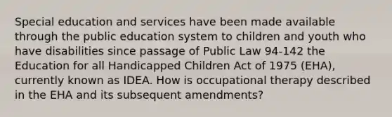 Special education and services have been made available through the public education system to children and youth who have disabilities since passage of Public Law 94-142 the Education for all Handicapped Children Act of 1975 (EHA), currently known as IDEA. How is occupational therapy described in the EHA and its subsequent amendments?