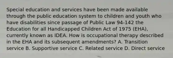 Special education and services have been made available through the public education system to children and youth who have disabilities since passage of Public Law 94-142 the Education for all Handicapped Children Act of 1975 (EHA), currently known as IDEA. How is occupational therapy described in the EHA and its subsequent amendments? A. Transition service B. Supportive service C. Related service D. Direct service