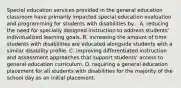 Special education services provided in the general education classroom have primarily impacted special education evaluation and programming for students with disabilities by... A. reducing the need for specially designed instruction to address students' individualized learning goals. B. increasing the amount of time students with disabilities are educated alongside students with a similar disability profile. C. improving differentiated instruction and assessment approaches that support students' access to general education curriculum. D. requiring a general education placement for all students with disabilities for the majority of the school day as an initial placement.