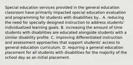 Special education services provided in the general education classroom have primarily impacted special education evaluation and programming for students with disabilities by... A. reducing the need for specially designed instruction to address students' individualized learning goals. B. increasing the amount of time students with disabilities are educated alongside students with a similar disability profile. C. improving differentiated instruction and assessment approaches that support students' access to general education curriculum. D. requiring a general education placement for all students with disabilities for the majority of the school day as an initial placement.