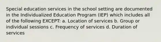 Special education services in the school setting are documented in the Individualized Education Program (IEP) which includes all of the following EXCEPT: a. Location of services b. Group or individual sessions c. Frequency of services d. Duration of services