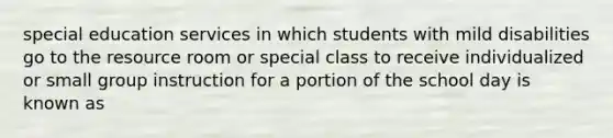 special education services in which students with mild disabilities go to the resource room or special class to receive individualized or small group instruction for a portion of the school day is known as