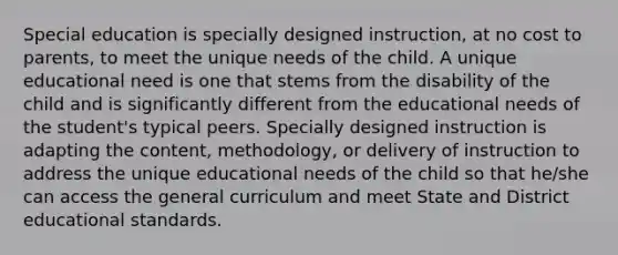 Special education is specially designed instruction, at no cost to parents, to meet the unique needs of the child. A unique educational need is one that stems from the disability of the child and is significantly different from the educational needs of the student's typical peers. Specially designed instruction is adapting the content, methodology, or delivery of instruction to address the unique educational needs of the child so that he/she can access the general curriculum and meet State and District educational standards.