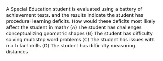 A Special Education student is evaluated using a battery of achievement tests, and the results indicate the student has procedural learning deficits. How would these deficits most likely affect the student in math? (A) The student has challenges conceptualizing geometric shapes (B) The student has difficulty solving multistep word problems (C) The student has issues with math fact drills (D) The student has difficulty measuring distances