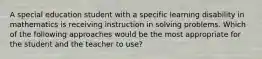 A special education student with a specific learning disability in mathematics is receiving instruction in solving problems. Which of the following approaches would be the most appropriate for the student and the teacher to use?