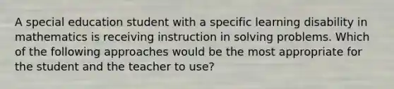 A special education student with a specific learning disability in mathematics is receiving instruction in solving problems. Which of the following approaches would be the most appropriate for the student and the teacher to use?