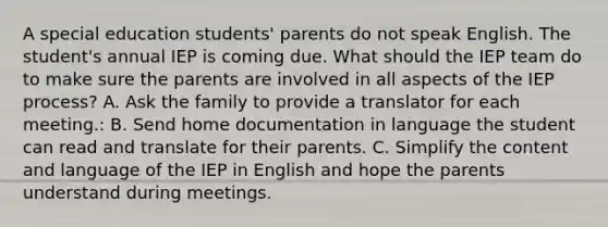 A special education students' parents do not speak English. The student's annual IEP is coming due. What should the IEP team do to make sure the parents are involved in all aspects of the IEP process? A. Ask the family to provide a translator for each meeting.: B. Send home documentation in language the student can read and translate for their parents. C. Simplify the content and language of the IEP in English and hope the parents understand during meetings.