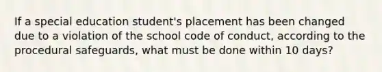 If a special education student's placement has been changed due to a violation of the school code of conduct, according to the procedural safeguards, what must be done within 10 days?