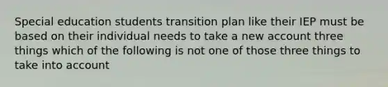 Special education students transition plan like their IEP must be based on their individual needs to take a new account three things which of the following is not one of those three things to take into account