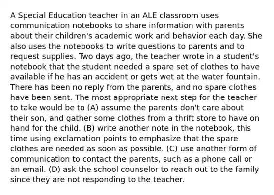 A Special Education teacher in an ALE classroom uses communication notebooks to share information with parents about their children's academic work and behavior each day. She also uses the notebooks to write questions to parents and to request supplies. Two days ago, the teacher wrote in a student's notebook that the student needed a spare set of clothes to have available if he has an accident or gets wet at the water fountain. There has been no reply from the parents, and no spare clothes have been sent. The most appropriate next step for the teacher to take would be to (A) assume the parents don't care about their son, and gather some clothes from a thrift store to have on hand for the child. (B) write another note in the notebook, this time using exclamation points to emphasize that the spare clothes are needed as soon as possible. (C) use another form of communication to contact the parents, such as a phone call or an email. (D) ask the school counselor to reach out to the family since they are not responding to the teacher.