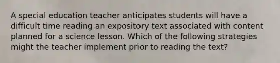 A special education teacher anticipates students will have a difficult time reading an expository text associated with content planned for a science lesson. Which of the following strategies might the teacher implement prior to reading the text?