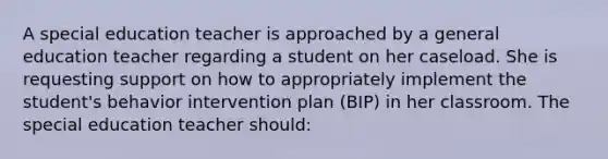 A special education teacher is approached by a general education teacher regarding a student on her caseload. She is requesting support on how to appropriately implement the student's behavior intervention plan (BIP) in her classroom. The special education teacher should: