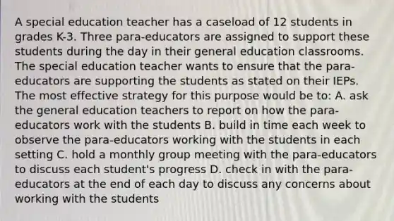 A special education teacher has a caseload of 12 students in grades K-3. Three para-educators are assigned to support these students during the day in their general education classrooms. The special education teacher wants to ensure that the para-educators are supporting the students as stated on their IEPs. The most effective strategy for this purpose would be to: A. ask the general education teachers to report on how the para-educators work with the students B. build in time each week to observe the para-educators working with the students in each setting C. hold a monthly group meeting with the para-educators to discuss each student's progress D. check in with the para-educators at the end of each day to discuss any concerns about working with the students