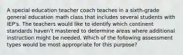 A special education teacher coach teaches in a sixth-grade general education math class that includes several students with IEP's. The teachers would like to identify which continent standards haven't mastered to determine areas where additional instruction might be needed. Which of the following assessment types would be most appropriate for this purpose?