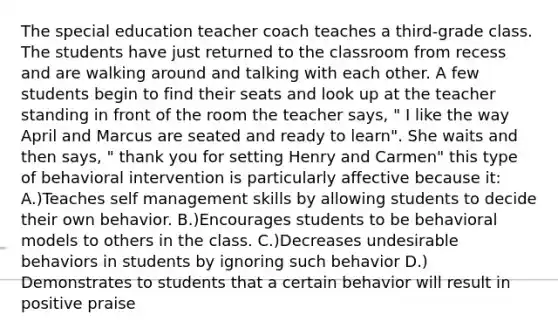 The special education teacher coach teaches a third-grade class. The students have just returned to the classroom from recess and are walking around and talking with each other. A few students begin to find their seats and look up at the teacher standing in front of the room the teacher says, " I like the way April and Marcus are seated and ready to learn". She waits and then says, " thank you for setting Henry and Carmen" this type of behavioral intervention is particularly affective because it: A.)Teaches self management skills by allowing students to decide their own behavior. B.)Encourages students to be behavioral models to others in the class. C.)Decreases undesirable behaviors in students by ignoring such behavior D.) Demonstrates to students that a certain behavior will result in positive praise