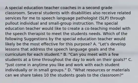 A special education teacher coaches in a second grade classroom. Several students with disabilities also receive related services for me to speech language pathologist (SLP) through pullout individual and small-group instruction. The special education teacher would like to create a co-teaching model with the speech therapist to meet the students needs. Which of the following Suggestions by the special education teacher would likely be the most effective for this purpose? A. "Let's develop lessons that address the speech language goals and the curriculum for each student." B. "Can you meet with a few students at a time throughout the day to work on their goals?" C. "Just come in anytime you like and work with each student individually or in small groups." D. "What resources or materials can we share takes 10 the students goals to the classroom?"