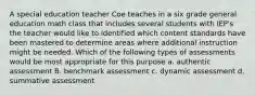 A special education teacher Coe teaches in a six grade general education math class that includes several students with IEP's the teacher would like to identified which content standards have been mastered to determine areas where additional instruction might be needed. Which of the following types of assessments would be most appropriate for this purpose a. authentic assessment B. benchmark assessment c. dynamic assessment d. summative assessment