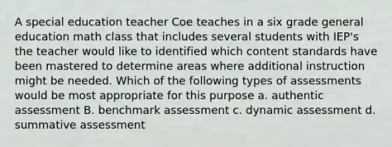 A special education teacher Coe teaches in a six grade general education math class that includes several students with IEP's the teacher would like to identified which content standards have been mastered to determine areas where additional instruction might be needed. Which of the following types of assessments would be most appropriate for this purpose a. authentic assessment B. benchmark assessment c. dynamic assessment d. summative assessment