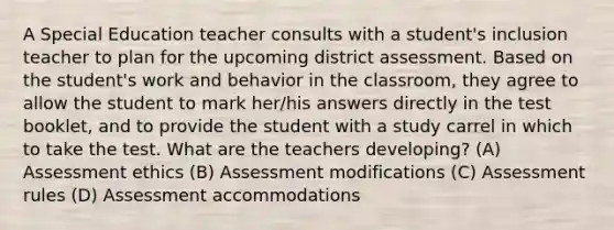 A Special Education teacher consults with a student's inclusion teacher to plan for the upcoming district assessment. Based on the student's work and behavior in the classroom, they agree to allow the student to mark her/his answers directly in the test booklet, and to provide the student with a study carrel in which to take the test. What are the teachers developing? (A) Assessment ethics (B) Assessment modifications (C) Assessment rules (D) Assessment accommodations