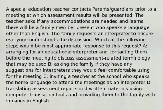 A special education teacher contacts Parents/guardians prior to a meeting at which assessment results will be presented. The teacher asks if any accommodations are needed and learns there will be a family member present who speaks a language other than English. The family requests an interpreter to ensure everyone understands the discussion. Which of the following steps would be most appropriate response to this request? A: arranging for an educational interpreter and contacting them before the meeting to discuss assessment-related terminology that may be used B: asking the family if they have any suggestions for interpreters they would feel comfortable using for the meeting C: inviting a teacher at the school who speaks the home language to attend the meetings as an interpreter D: translating assessment reports and written materials using computer translation tools and providing them to the family with versions in English