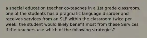 a special education teacher co-teaches in a 1st grade classroom. one of the students has a pragmatic language disorder and receives services from an SLP within the classroom twice per week. the student would likely benefit most from these Services if the teachers use which of the following strategies?