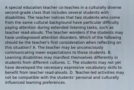 A special education teacher co-teaches in a culturally diverse second-grade class that includes several students with disabilities. The teacher notices that two students who come from the same cultural background have particular difficulty paying attention during extended listening tasks, such as teacher read-alouds. The teacher wonders if the students may have undiagnosed attention disorders. Which of the following should be the teacher's first consideration when reflecting on this situation? A. The teacher may be unconsciously communicating lower expectations to these students. B. Learning disabilities may manifest themselves differently in students from different cultures. C. The students may not yet have developed the necessary expressive vocabulary skills to benefit from teacher read-alouds. D. Teacher-led activities may not be compatible with the students' personal and culturally influenced learning preferences.