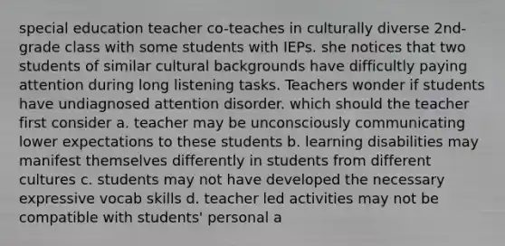 special education teacher co-teaches in culturally diverse 2nd-grade class with some students with IEPs. she notices that two students of similar cultural backgrounds have difficultly paying attention during long listening tasks. Teachers wonder if students have undiagnosed attention disorder. which should the teacher first consider a. teacher may be unconsciously communicating lower expectations to these students b. learning disabilities may manifest themselves differently in students from different cultures c. students may not have developed the necessary expressive vocab skills d. teacher led activities may not be compatible with students' personal a