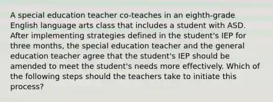 A special education teacher co-teaches in an eighth-grade English language arts class that includes a student with ASD. After implementing strategies defined in the student's IEP for three months, the special education teacher and the general education teacher agree that the student's IEP should be amended to meet the student's needs more effectively. Which of the following steps should the teachers take to initiate this process?