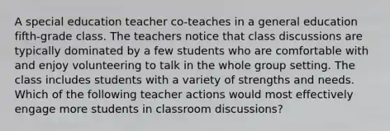 A special education teacher co-teaches in a general education fifth-grade class. The teachers notice that class discussions are typically dominated by a few students who are comfortable with and enjoy volunteering to talk in the whole group setting. The class includes students with a variety of strengths and needs. Which of the following teacher actions would most effectively engage more students in classroom discussions?