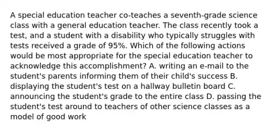 A special education teacher co-teaches a seventh-grade science class with a general education teacher. The class recently took a test, and a student with a disability who typically struggles with tests received a grade of 95%. Which of the following actions would be most appropriate for the special education teacher to acknowledge this accomplishment? A. writing an e-mail to the student's parents informing them of their child's success B. displaying the student's test on a hallway bulletin board C. announcing the student's grade to the entire class D. passing the student's test around to teachers of other science classes as a model of good work